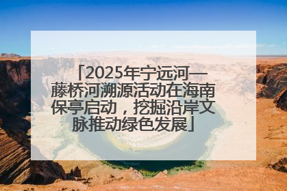 2025年宁远河—藤桥河溯源活动在海南保亭启动，挖掘沿岸文脉推动绿色发展