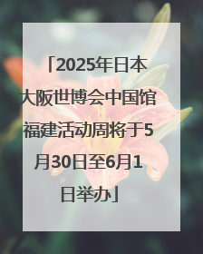 2025年日本大阪世博会中国馆福建活动周将于5月30日至6月1日举办