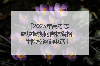 2025年高考志愿填报期间吉林省招生院校咨询电话
