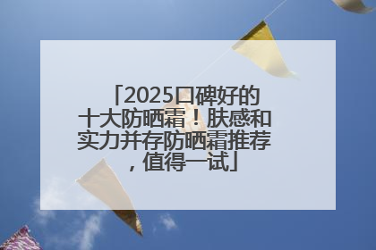 2025口碑好的十大防晒霜！肤感和实力并存防晒霜推荐，值得一试