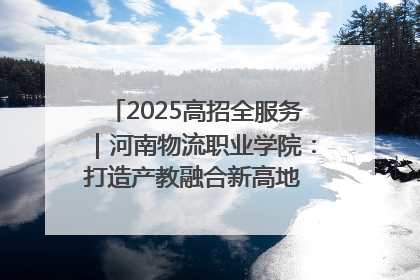 2025高招全服务｜河南物流职业学院：打造产教融合新高地 推动高质量快速发展