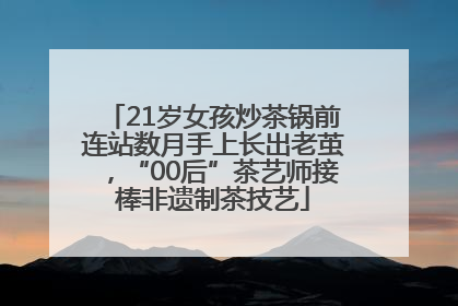 21岁女孩炒茶锅前连站数月手上长出老茧，“00后”茶艺师接棒非遗制茶技艺