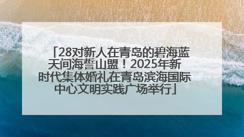 28对新人在青岛的碧海蓝天间海誓山盟！2025年新时代集体婚礼在青岛滨海国际中心文明实践广场举行