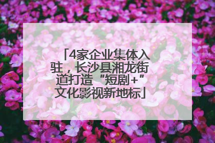 4家企业集体入驻，长沙县湘龙街道打造“短剧+”文化影视新地标