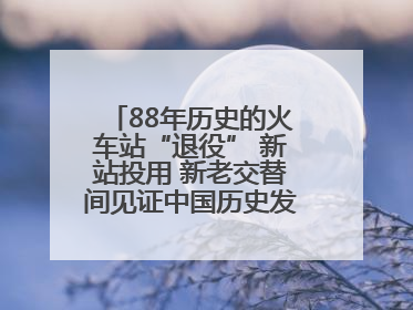 88年历史的火车站“退役” 新站投用 新老交替间见证中国历史发展巨变